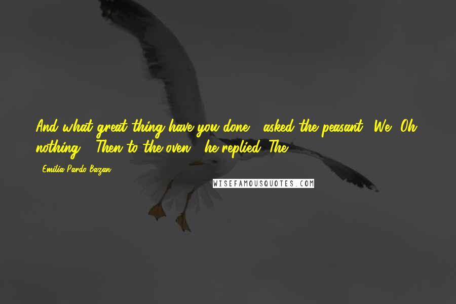 Emilia Pardo Bazan Quotes: And what great thing have you done?" asked the peasant. "We? Oh, nothing." "Then to the oven!" he replied. The