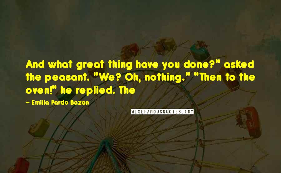 Emilia Pardo Bazan Quotes: And what great thing have you done?" asked the peasant. "We? Oh, nothing." "Then to the oven!" he replied. The