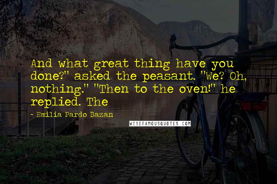 Emilia Pardo Bazan Quotes: And what great thing have you done?" asked the peasant. "We? Oh, nothing." "Then to the oven!" he replied. The