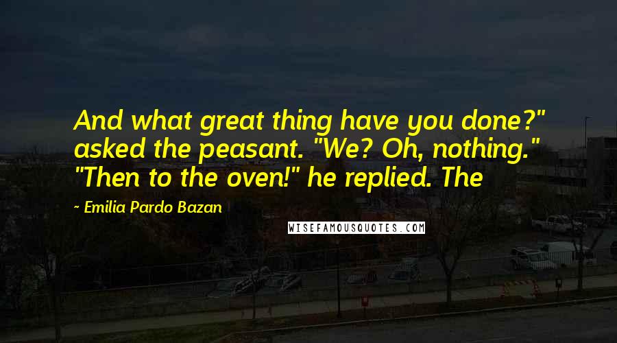 Emilia Pardo Bazan Quotes: And what great thing have you done?" asked the peasant. "We? Oh, nothing." "Then to the oven!" he replied. The