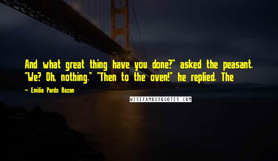 Emilia Pardo Bazan Quotes: And what great thing have you done?" asked the peasant. "We? Oh, nothing." "Then to the oven!" he replied. The