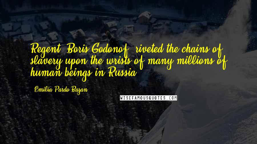 Emilia Pardo Bazan Quotes: Regent, Boris Godonof, riveted the chains of slavery upon the wrists of many millions of human beings in Russia.