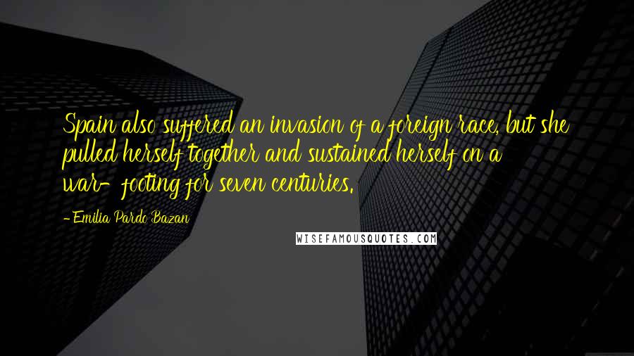 Emilia Pardo Bazan Quotes: Spain also suffered an invasion of a foreign race, but she pulled herself together and sustained herself on a war-footing for seven centuries.