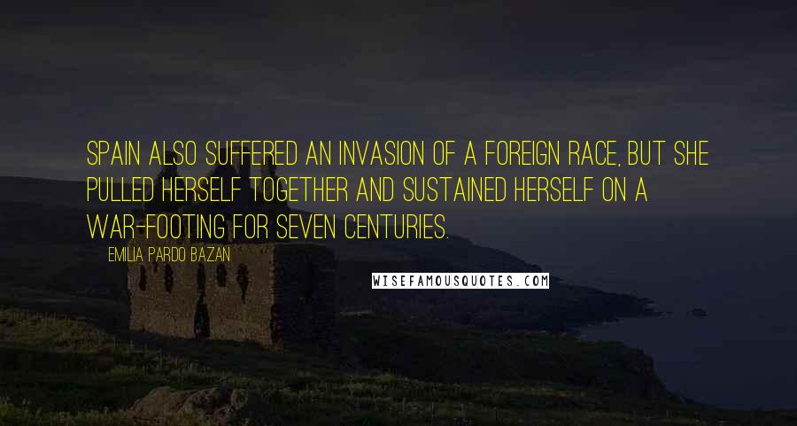 Emilia Pardo Bazan Quotes: Spain also suffered an invasion of a foreign race, but she pulled herself together and sustained herself on a war-footing for seven centuries.