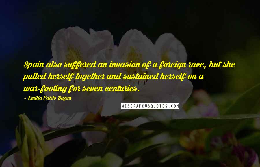 Emilia Pardo Bazan Quotes: Spain also suffered an invasion of a foreign race, but she pulled herself together and sustained herself on a war-footing for seven centuries.