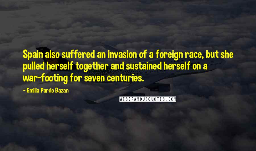 Emilia Pardo Bazan Quotes: Spain also suffered an invasion of a foreign race, but she pulled herself together and sustained herself on a war-footing for seven centuries.