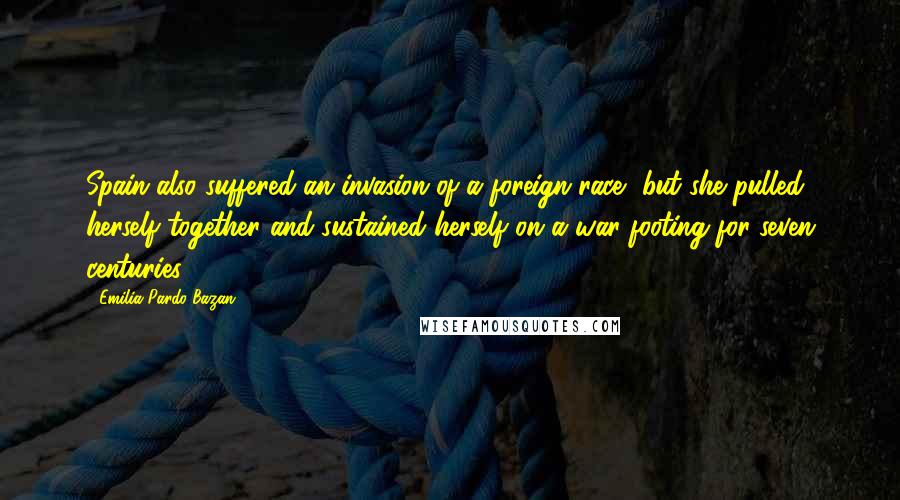 Emilia Pardo Bazan Quotes: Spain also suffered an invasion of a foreign race, but she pulled herself together and sustained herself on a war-footing for seven centuries.