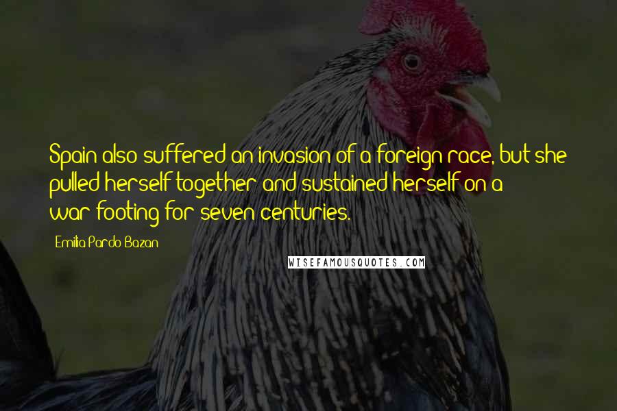 Emilia Pardo Bazan Quotes: Spain also suffered an invasion of a foreign race, but she pulled herself together and sustained herself on a war-footing for seven centuries.