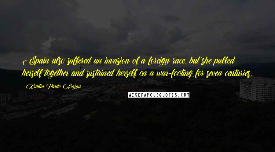 Emilia Pardo Bazan Quotes: Spain also suffered an invasion of a foreign race, but she pulled herself together and sustained herself on a war-footing for seven centuries.