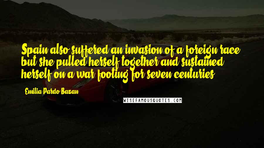 Emilia Pardo Bazan Quotes: Spain also suffered an invasion of a foreign race, but she pulled herself together and sustained herself on a war-footing for seven centuries.