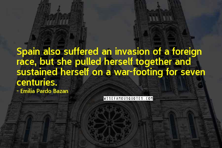 Emilia Pardo Bazan Quotes: Spain also suffered an invasion of a foreign race, but she pulled herself together and sustained herself on a war-footing for seven centuries.
