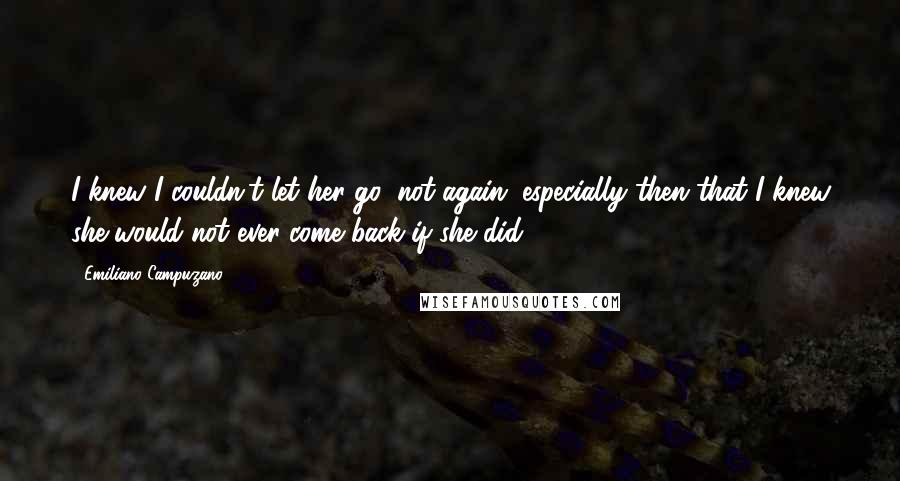 Emiliano Campuzano Quotes: I knew I couldn't let her go, not again, especially then that I knew she would not ever come back if she did.