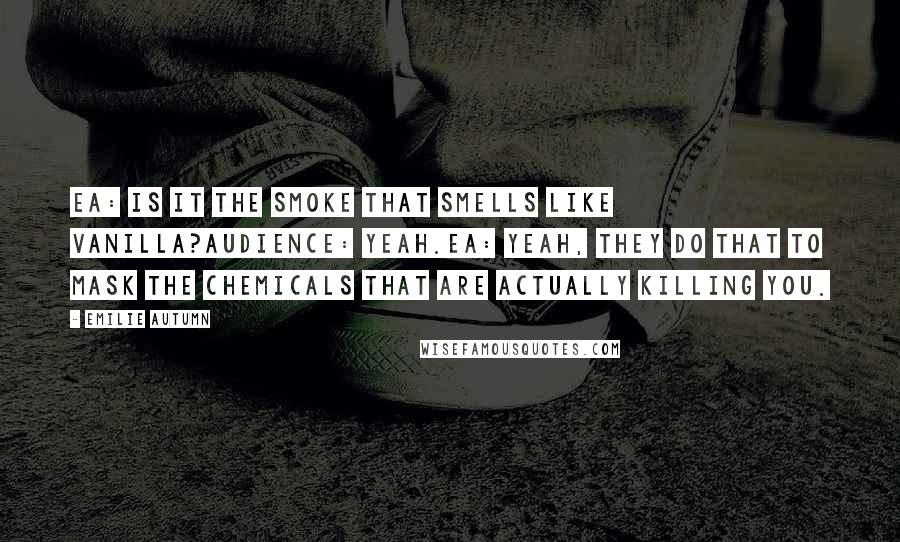 Emilie Autumn Quotes: EA: Is it the smoke that smells like vanilla?Audience: Yeah.EA: Yeah, they do that to mask the chemicals that are actually killing you.