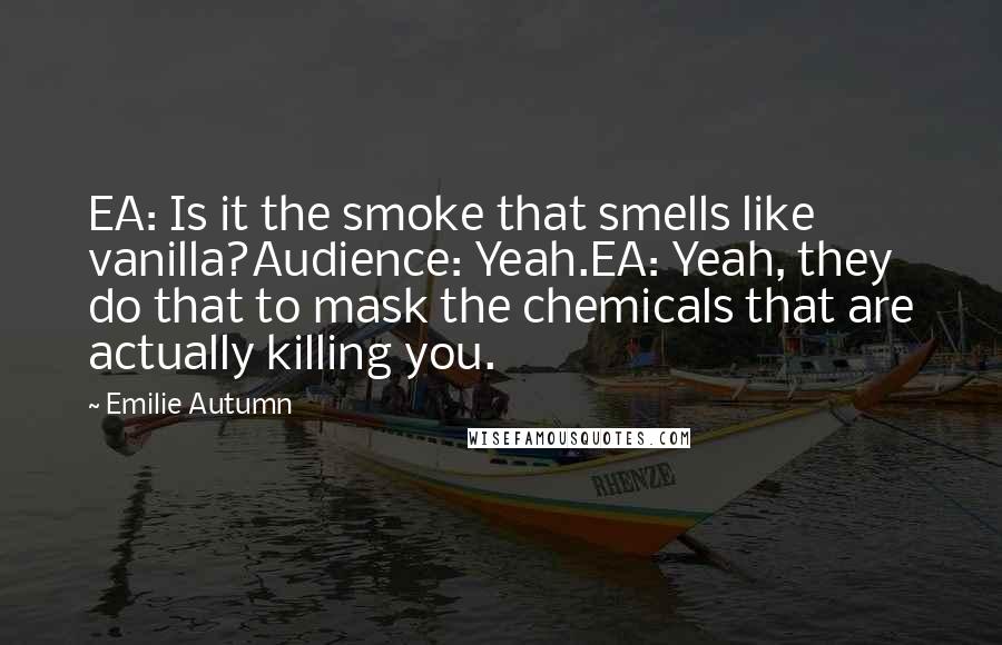 Emilie Autumn Quotes: EA: Is it the smoke that smells like vanilla?Audience: Yeah.EA: Yeah, they do that to mask the chemicals that are actually killing you.