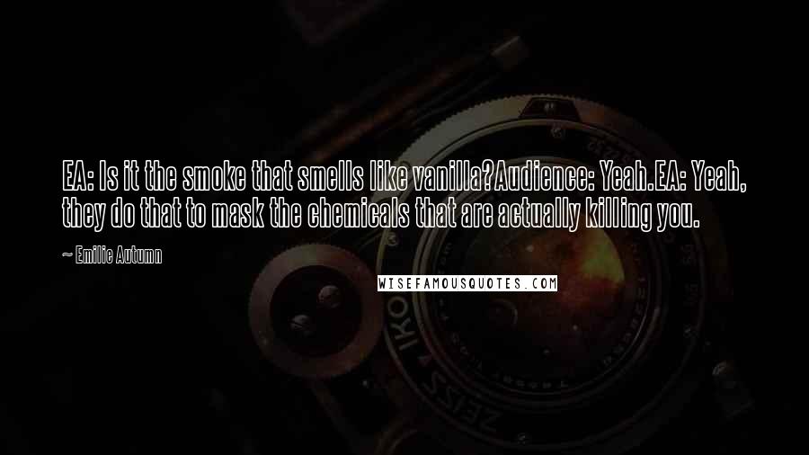 Emilie Autumn Quotes: EA: Is it the smoke that smells like vanilla?Audience: Yeah.EA: Yeah, they do that to mask the chemicals that are actually killing you.