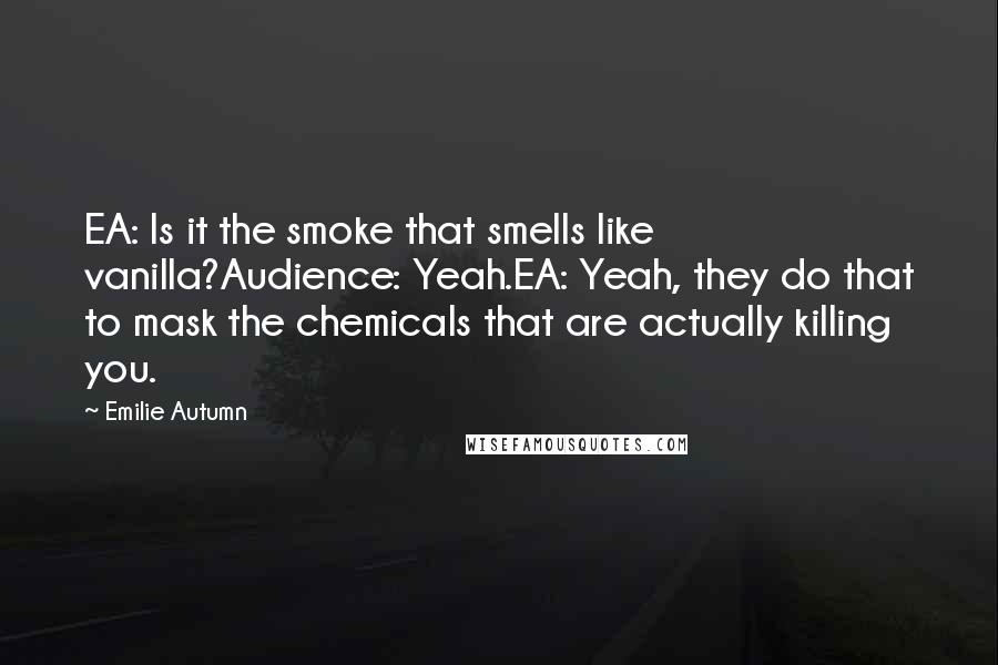 Emilie Autumn Quotes: EA: Is it the smoke that smells like vanilla?Audience: Yeah.EA: Yeah, they do that to mask the chemicals that are actually killing you.