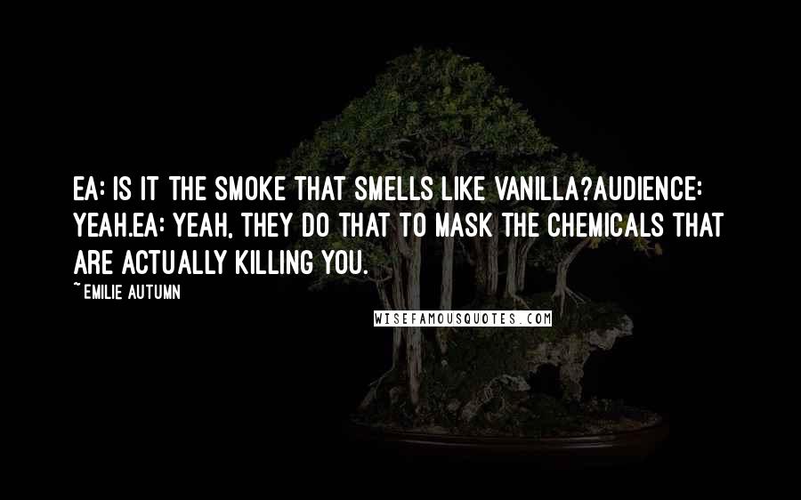 Emilie Autumn Quotes: EA: Is it the smoke that smells like vanilla?Audience: Yeah.EA: Yeah, they do that to mask the chemicals that are actually killing you.