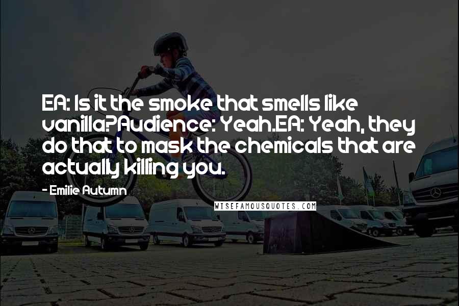 Emilie Autumn Quotes: EA: Is it the smoke that smells like vanilla?Audience: Yeah.EA: Yeah, they do that to mask the chemicals that are actually killing you.