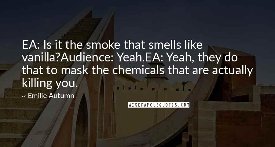 Emilie Autumn Quotes: EA: Is it the smoke that smells like vanilla?Audience: Yeah.EA: Yeah, they do that to mask the chemicals that are actually killing you.