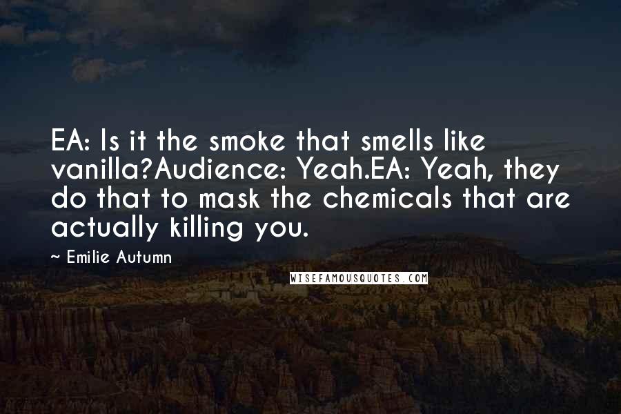 Emilie Autumn Quotes: EA: Is it the smoke that smells like vanilla?Audience: Yeah.EA: Yeah, they do that to mask the chemicals that are actually killing you.