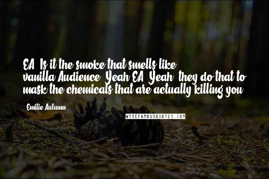 Emilie Autumn Quotes: EA: Is it the smoke that smells like vanilla?Audience: Yeah.EA: Yeah, they do that to mask the chemicals that are actually killing you.