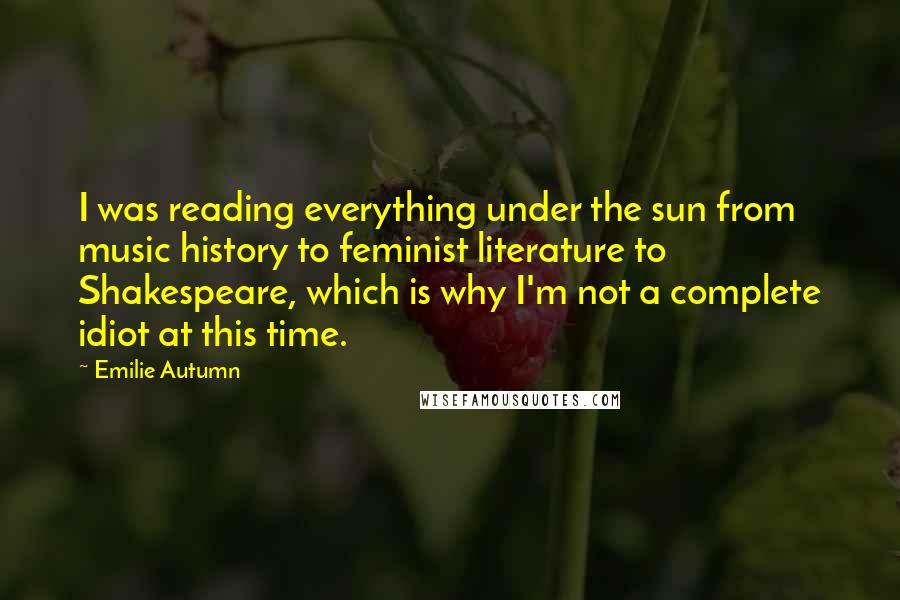 Emilie Autumn Quotes: I was reading everything under the sun from music history to feminist literature to Shakespeare, which is why I'm not a complete idiot at this time.