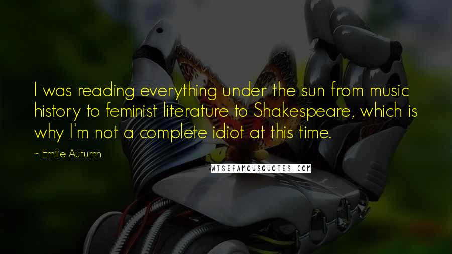 Emilie Autumn Quotes: I was reading everything under the sun from music history to feminist literature to Shakespeare, which is why I'm not a complete idiot at this time.