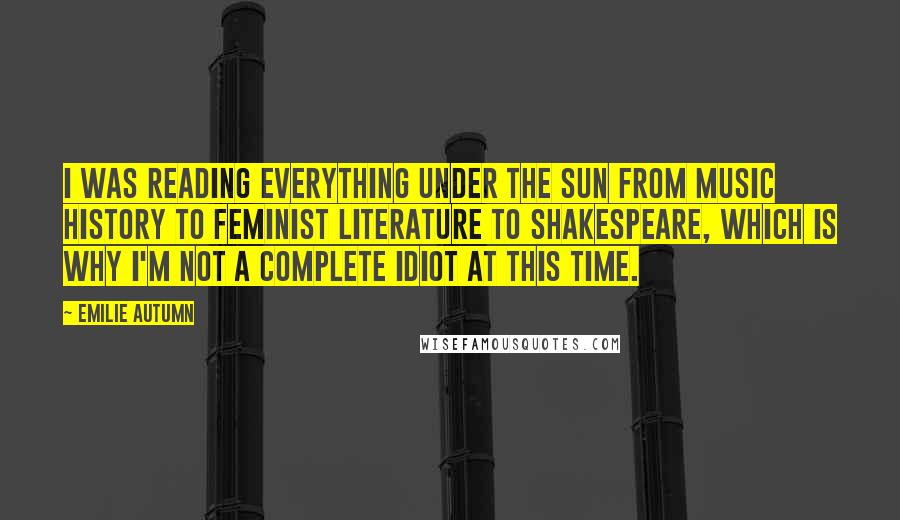 Emilie Autumn Quotes: I was reading everything under the sun from music history to feminist literature to Shakespeare, which is why I'm not a complete idiot at this time.