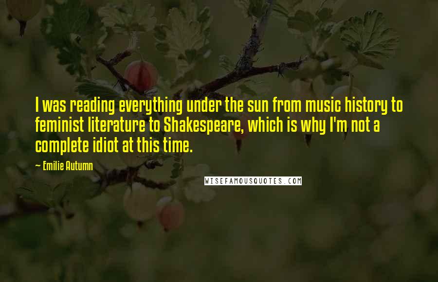 Emilie Autumn Quotes: I was reading everything under the sun from music history to feminist literature to Shakespeare, which is why I'm not a complete idiot at this time.