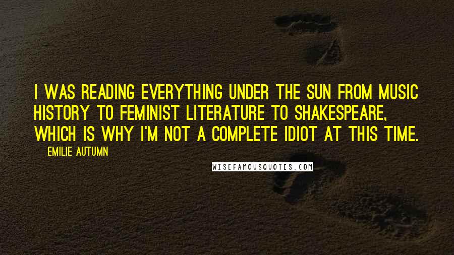 Emilie Autumn Quotes: I was reading everything under the sun from music history to feminist literature to Shakespeare, which is why I'm not a complete idiot at this time.