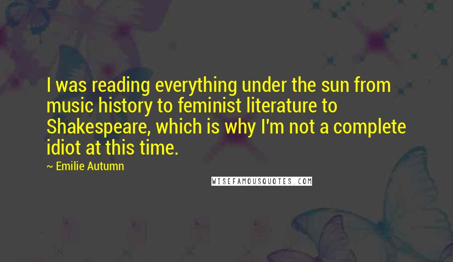 Emilie Autumn Quotes: I was reading everything under the sun from music history to feminist literature to Shakespeare, which is why I'm not a complete idiot at this time.