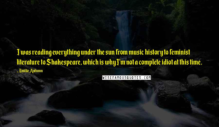 Emilie Autumn Quotes: I was reading everything under the sun from music history to feminist literature to Shakespeare, which is why I'm not a complete idiot at this time.