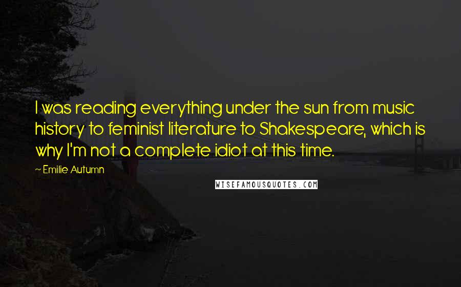 Emilie Autumn Quotes: I was reading everything under the sun from music history to feminist literature to Shakespeare, which is why I'm not a complete idiot at this time.