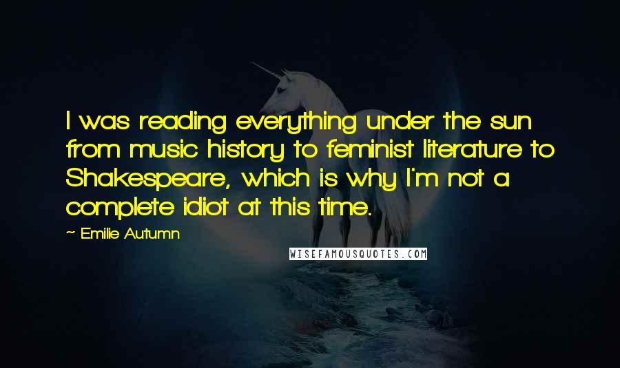 Emilie Autumn Quotes: I was reading everything under the sun from music history to feminist literature to Shakespeare, which is why I'm not a complete idiot at this time.