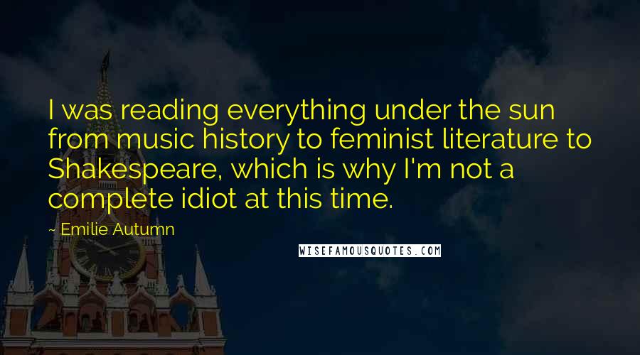 Emilie Autumn Quotes: I was reading everything under the sun from music history to feminist literature to Shakespeare, which is why I'm not a complete idiot at this time.