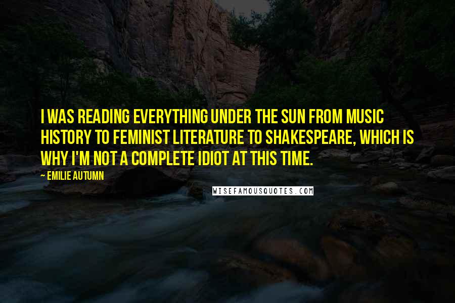 Emilie Autumn Quotes: I was reading everything under the sun from music history to feminist literature to Shakespeare, which is why I'm not a complete idiot at this time.