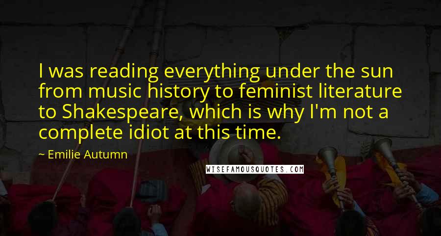 Emilie Autumn Quotes: I was reading everything under the sun from music history to feminist literature to Shakespeare, which is why I'm not a complete idiot at this time.