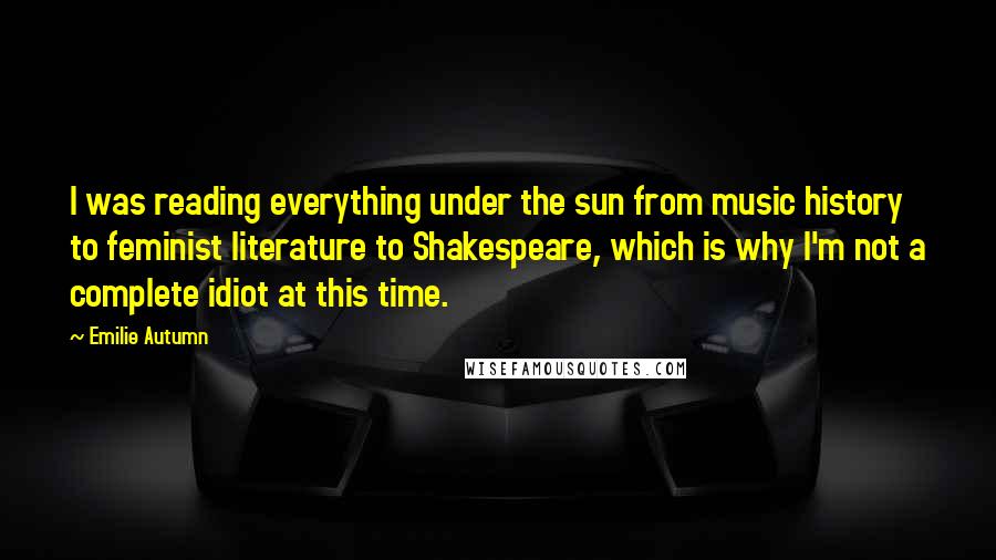 Emilie Autumn Quotes: I was reading everything under the sun from music history to feminist literature to Shakespeare, which is why I'm not a complete idiot at this time.