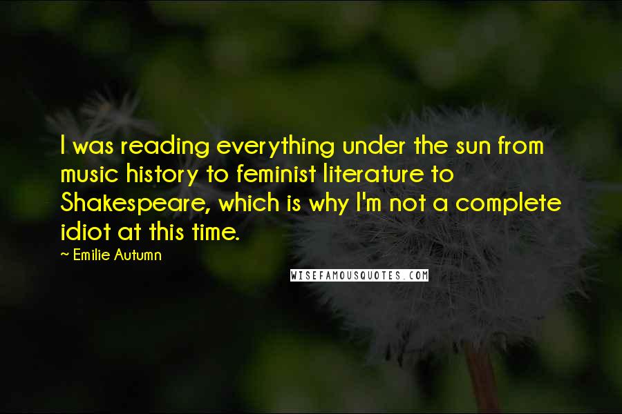 Emilie Autumn Quotes: I was reading everything under the sun from music history to feminist literature to Shakespeare, which is why I'm not a complete idiot at this time.