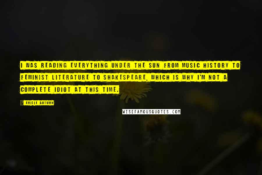 Emilie Autumn Quotes: I was reading everything under the sun from music history to feminist literature to Shakespeare, which is why I'm not a complete idiot at this time.