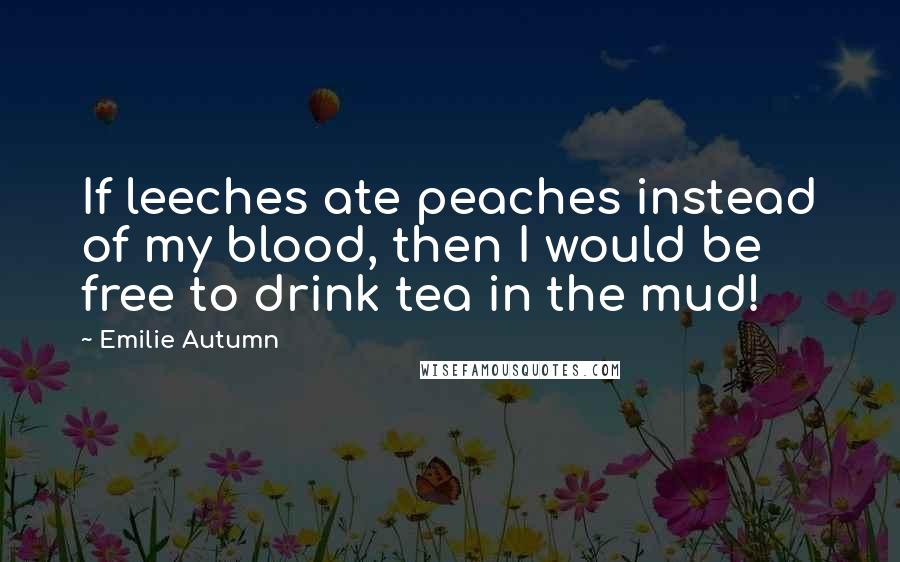 Emilie Autumn Quotes: If leeches ate peaches instead of my blood, then I would be free to drink tea in the mud!