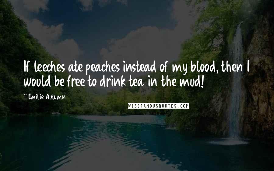 Emilie Autumn Quotes: If leeches ate peaches instead of my blood, then I would be free to drink tea in the mud!