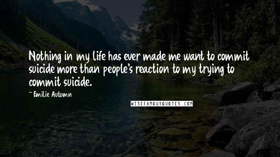 Emilie Autumn Quotes: Nothing in my life has ever made me want to commit suicide more than people's reaction to my trying to commit suicide.