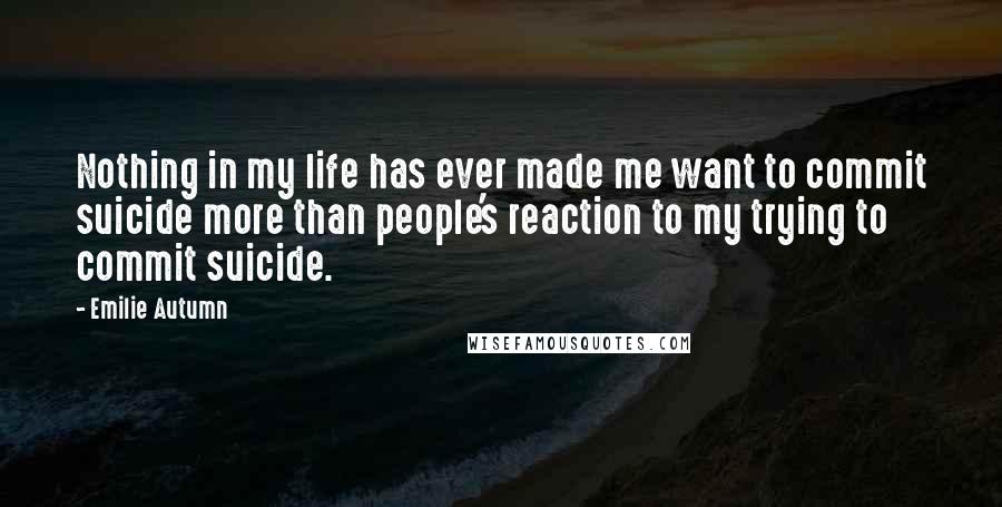 Emilie Autumn Quotes: Nothing in my life has ever made me want to commit suicide more than people's reaction to my trying to commit suicide.