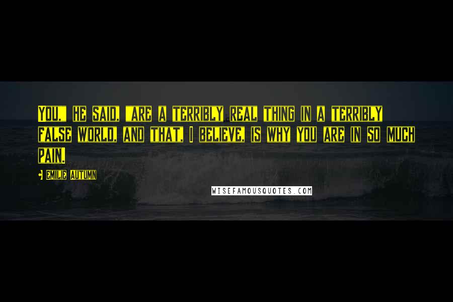 Emilie Autumn Quotes: You," he said, "are a terribly real thing in a terribly false world, and that, I believe, is why you are in so much pain.