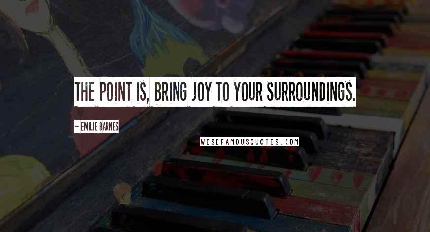 Emilie Barnes Quotes: The point is, bring joy to your surroundings.