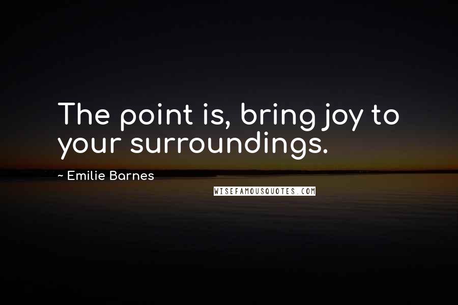 Emilie Barnes Quotes: The point is, bring joy to your surroundings.