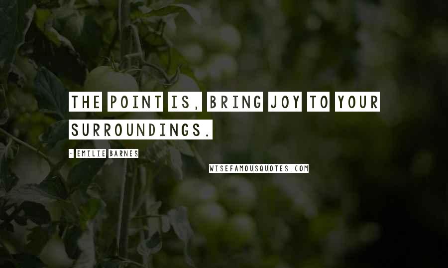 Emilie Barnes Quotes: The point is, bring joy to your surroundings.