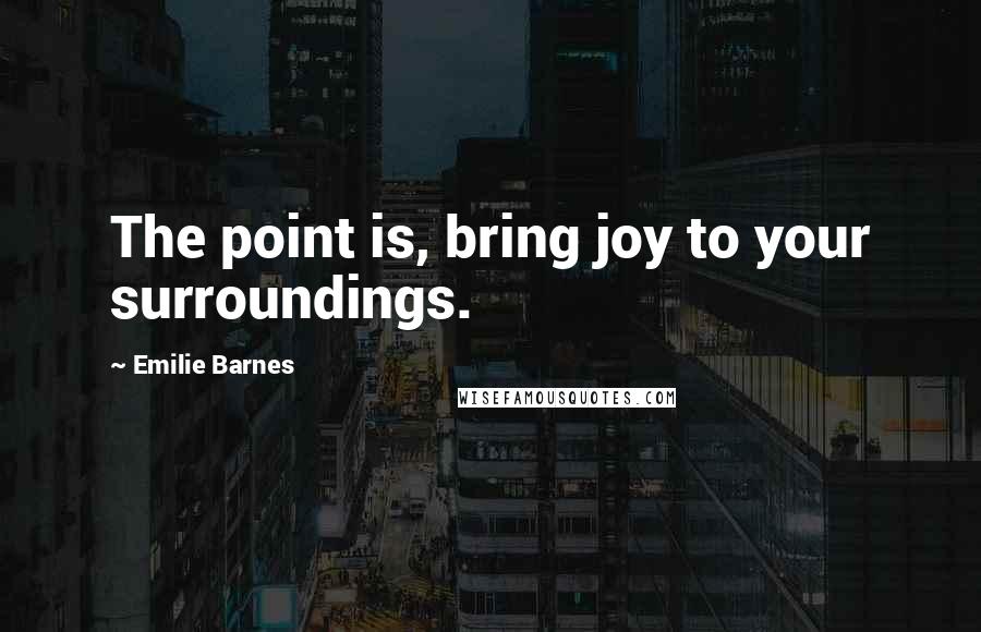 Emilie Barnes Quotes: The point is, bring joy to your surroundings.