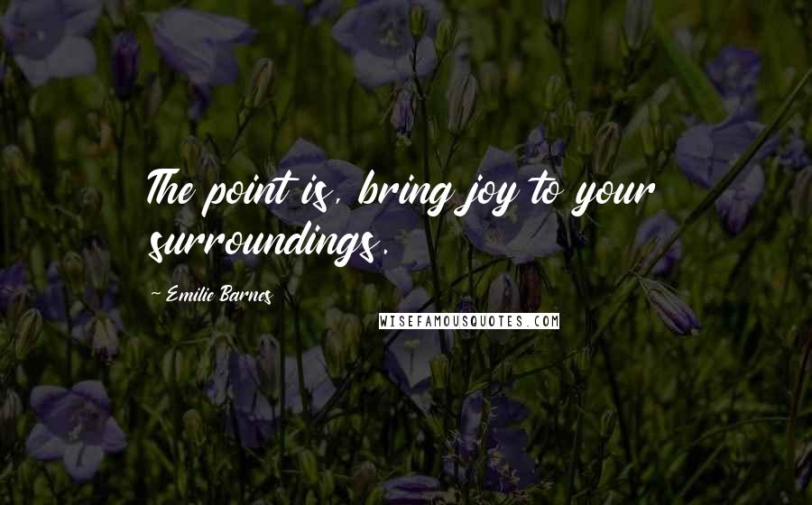 Emilie Barnes Quotes: The point is, bring joy to your surroundings.